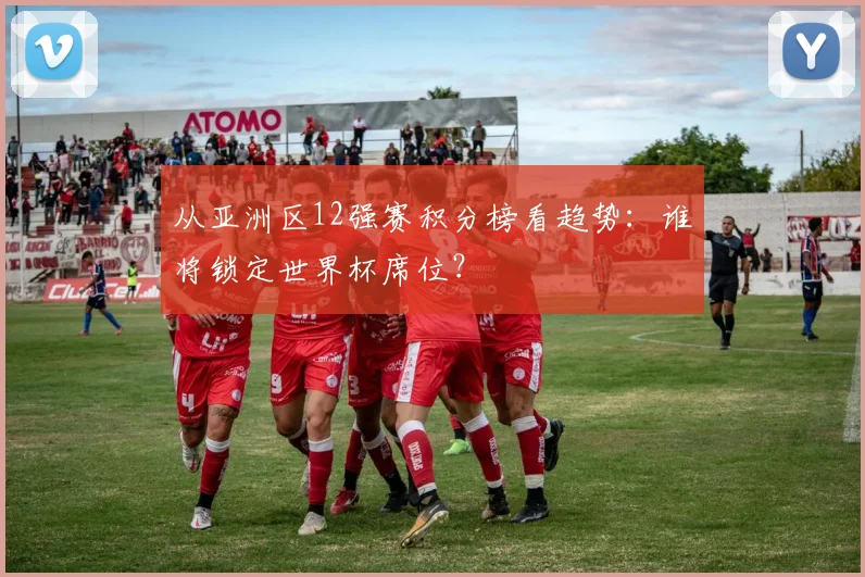 从亚洲区12强赛积分榜看趋势：谁将锁定世界杯席位？