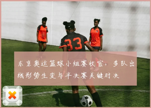 东京奥运篮球小组赛收官，多队出线形势生变与半决赛关键对决