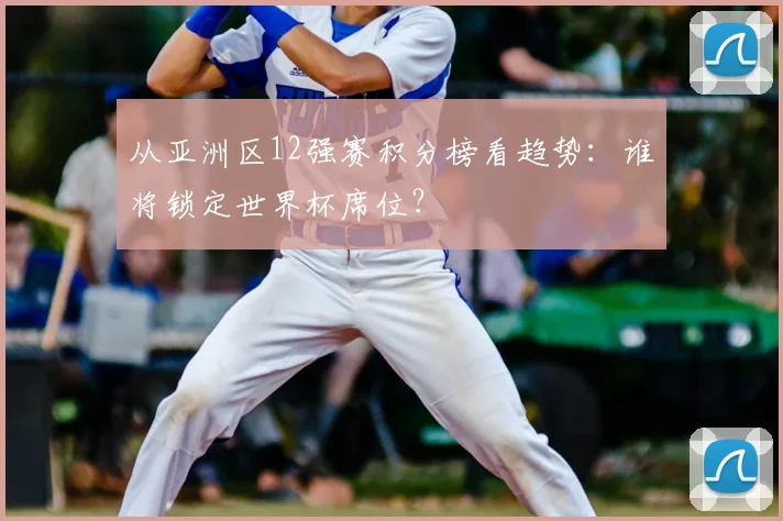 从亚洲区12强赛积分榜看趋势：谁将锁定世界杯席位？