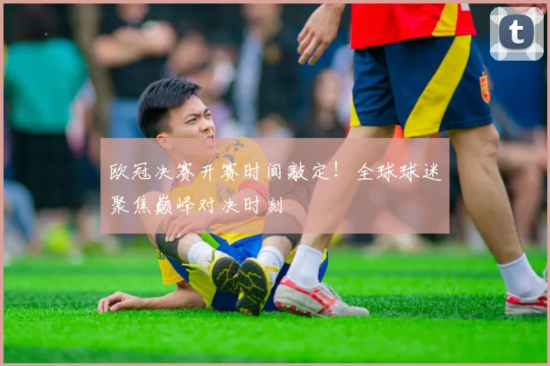 欧冠决赛开赛时间敲定！全球球迷聚焦巅峰对决时刻