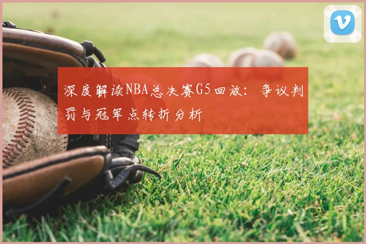 深度解读NBA总决赛G5回放：争议判罚与冠军点转折分析
