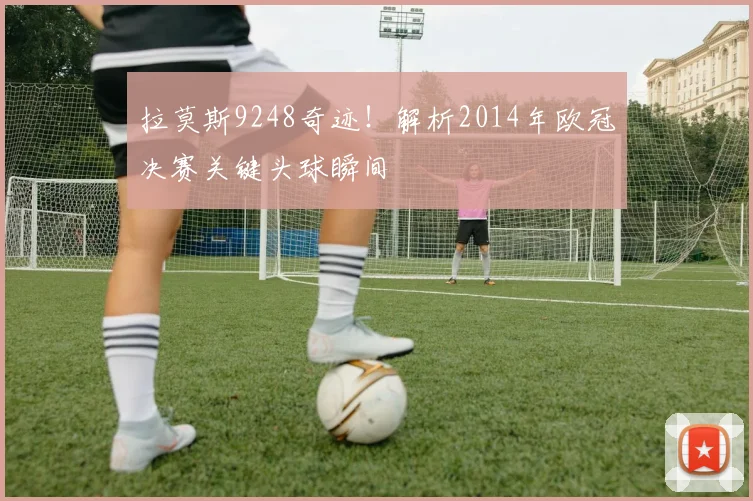拉莫斯9248奇迹！解析2014年欧冠决赛关键头球瞬间
